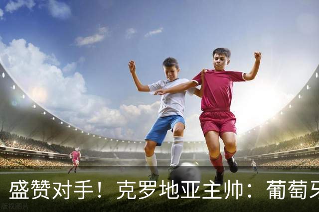 盛赞对手！克罗地亚主帅：葡萄牙是夺冠热门之一 C罗随时可能进球