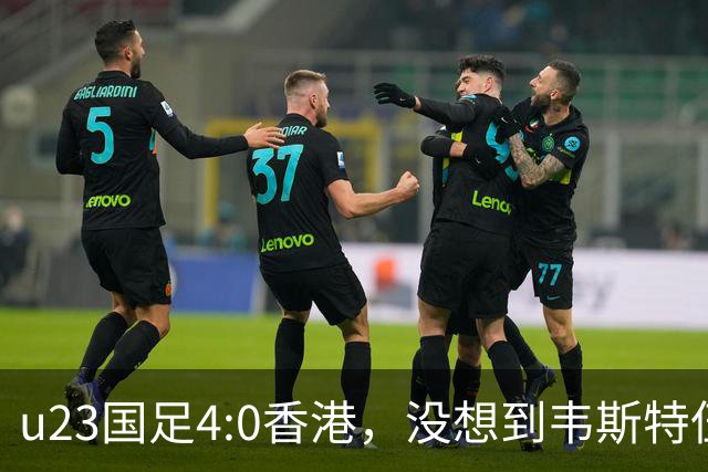 u23国足4:0香港，没想到韦斯特伍德这样说，国足不重用这几人可惜